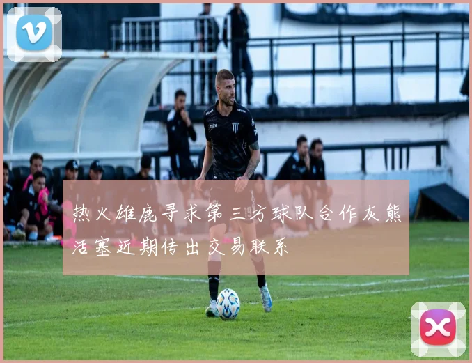 热火雄鹿寻求第三方球队合作灰熊活塞近期传出交易联系