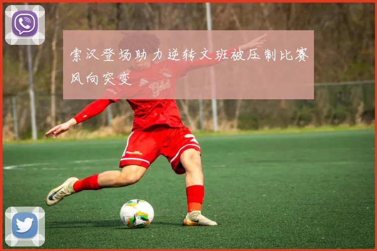 索汉登场助力逆转文班被压制比赛风向突变