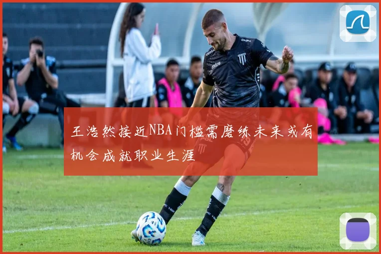 王浩然接近NBA门槛需磨练未来或有机会成就职业生涯