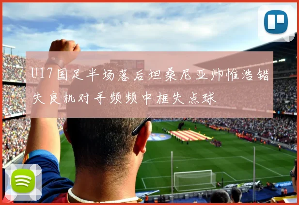 U17国足半场落后坦桑尼亚帅惟浩错失良机对手频频中框失点球