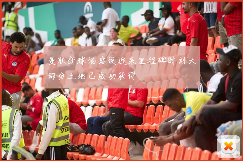 曼联新球场建设迎来里程碑时刻大部分土地已成功获得