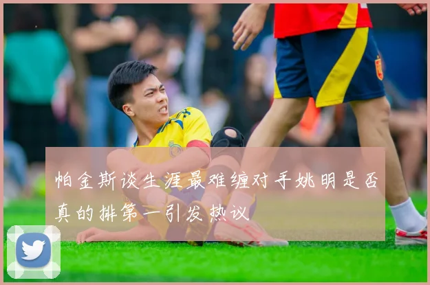 帕金斯谈生涯最难缠对手姚明是否真的排第一引发热议