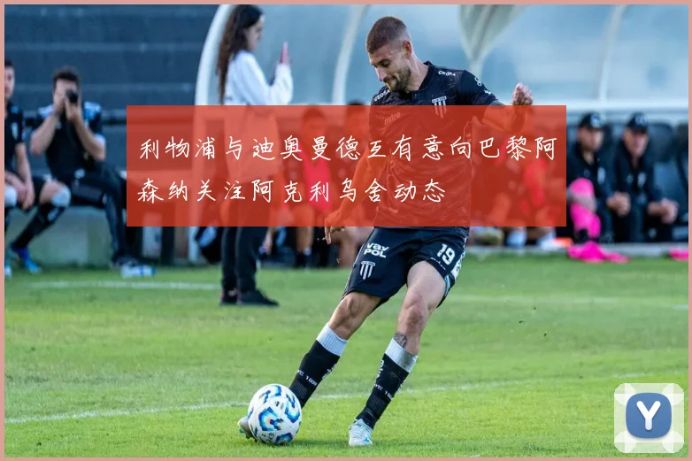 利物浦与迪奥曼德互有意向巴黎阿森纳关注阿克利乌舍动态