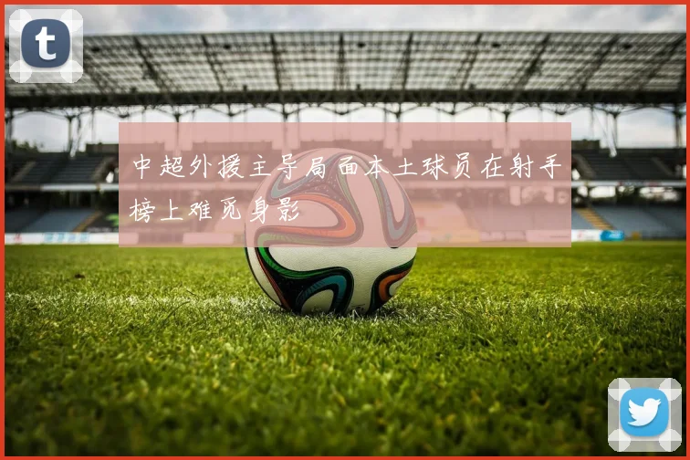 中超外援主导局面本土球员在射手榜上难觅身影