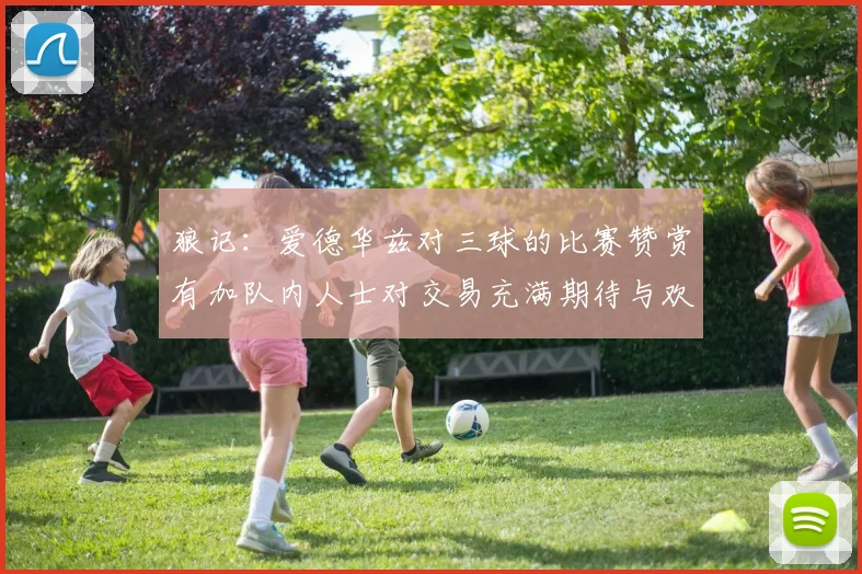 狼记：爱德华兹对三球的比赛赞赏有加队内人士对交易充满期待与欢欣