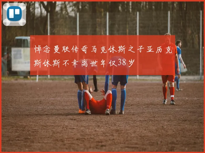 悼念曼联传奇马克休斯之子亚历克斯休斯不幸离世年仅38岁