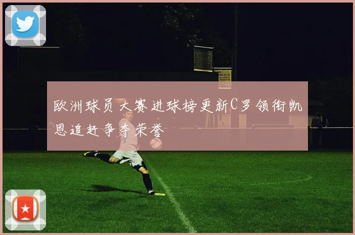 欧洲球员大赛进球榜更新C罗领衔凯恩追赶争夺荣誉