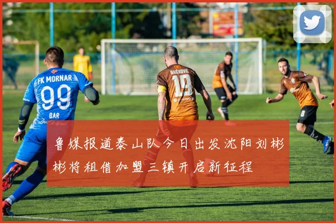 鲁媒报道泰山队今日出发沈阳刘彬彬将租借加盟三镇开启新征程